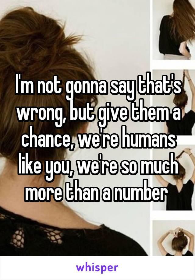 I'm not gonna say that's wrong, but give them a chance, we're humans like you, we're so much more than a number 