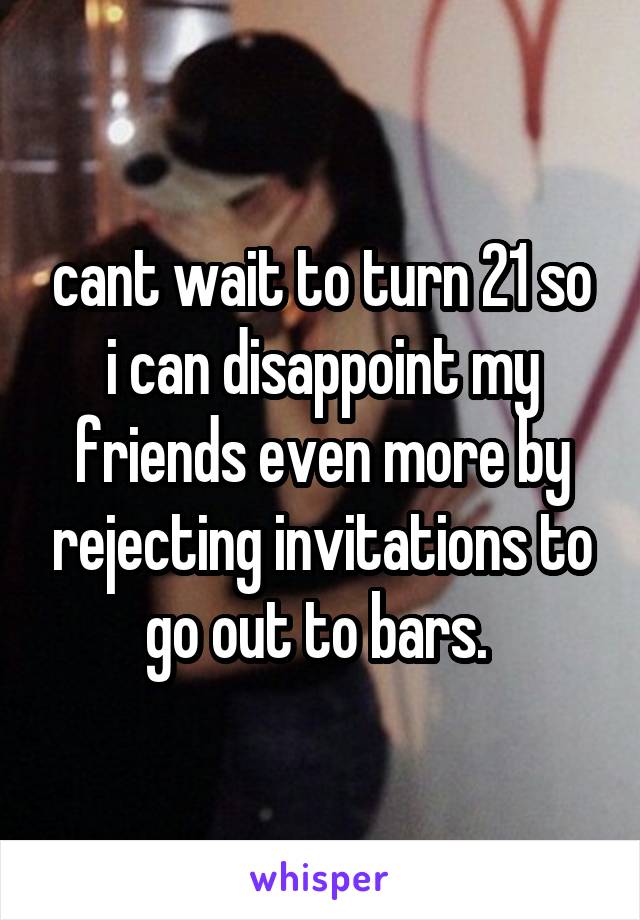 cant wait to turn 21 so i can disappoint my friends even more by rejecting invitations to go out to bars. 