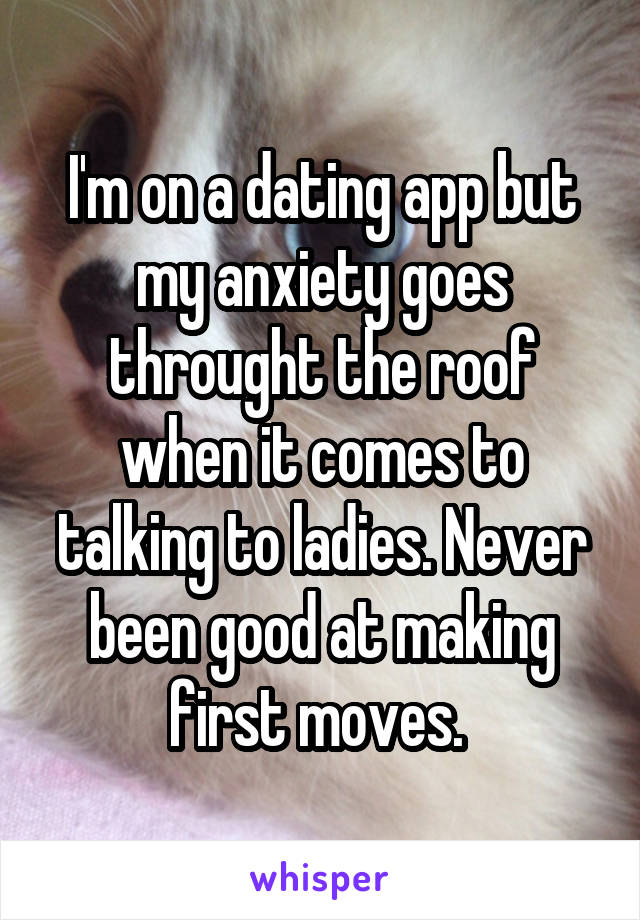 I'm on a dating app but my anxiety goes throught the roof when it comes to talking to ladies. Never been good at making first moves. 