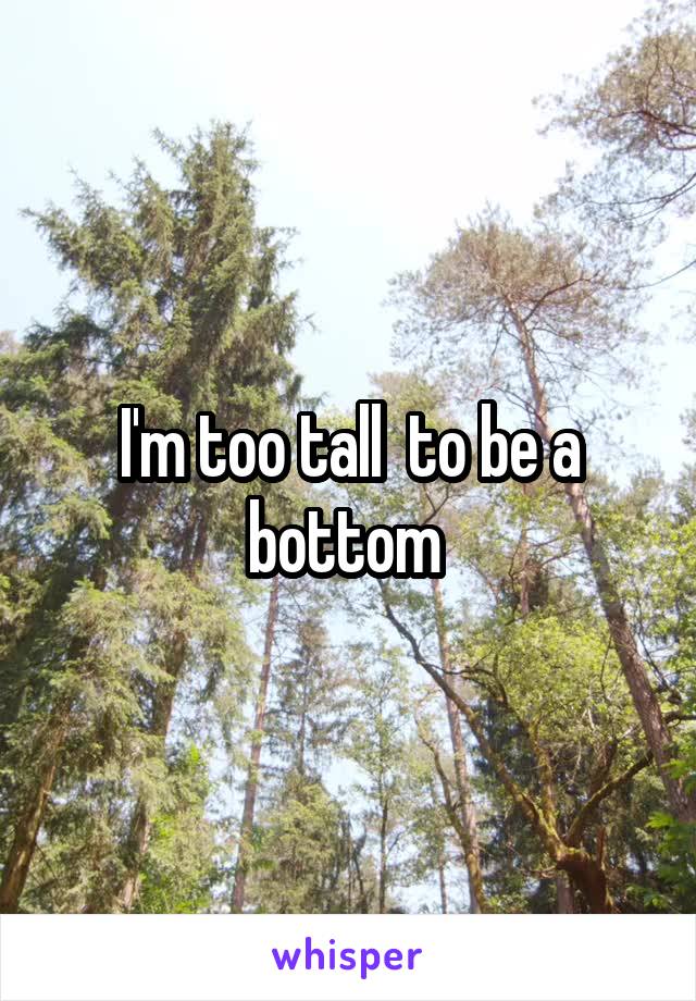 I'm too tall  to be a bottom 