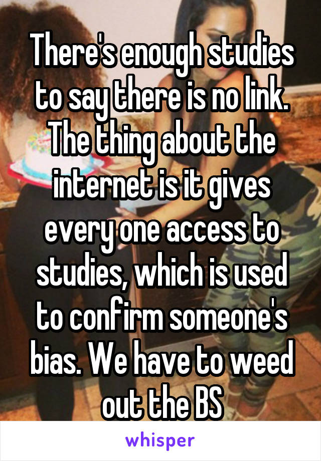 There's enough studies to say there is no link. The thing about the internet is it gives every one access to studies, which is used to confirm someone's bias. We have to weed out the BS