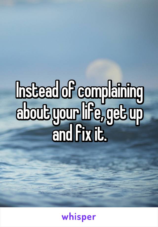 Instead of complaining about your life, get up and fix it.
