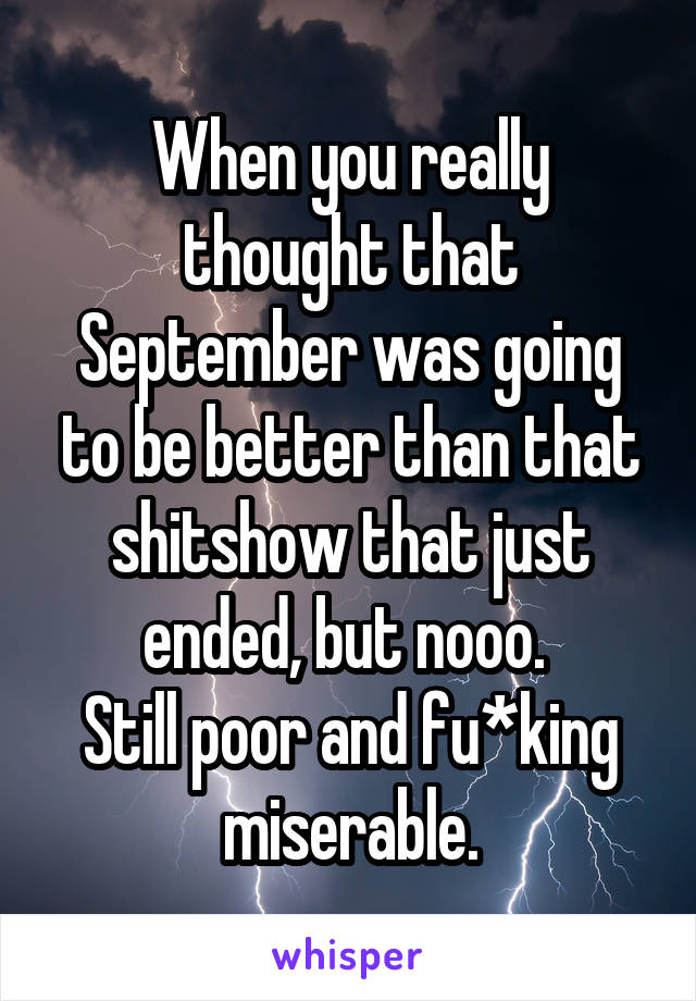 When you really thought that September was going to be better than that shitshow that just ended, but nooo. 
Still poor and fu*king miserable.