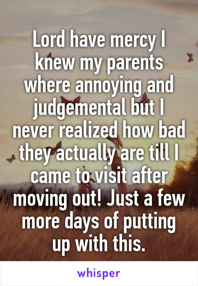 Lord have mercy I knew my parents where annoying and judgemental but I never realized how bad they actually are till I came to visit after moving out! Just a few more days of putting up with this.