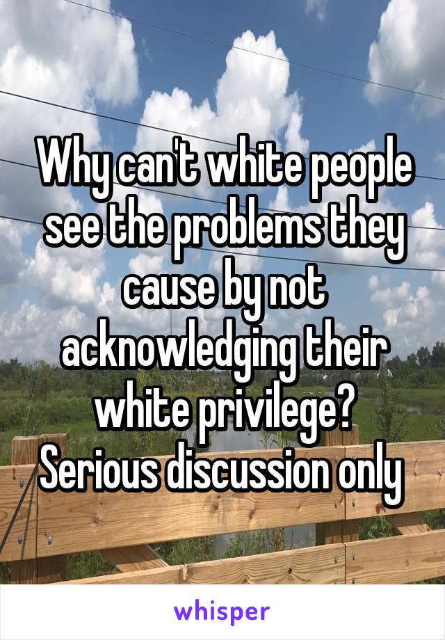 Why can't white people see the problems they cause by not acknowledging their white privilege? Serious discussion only 