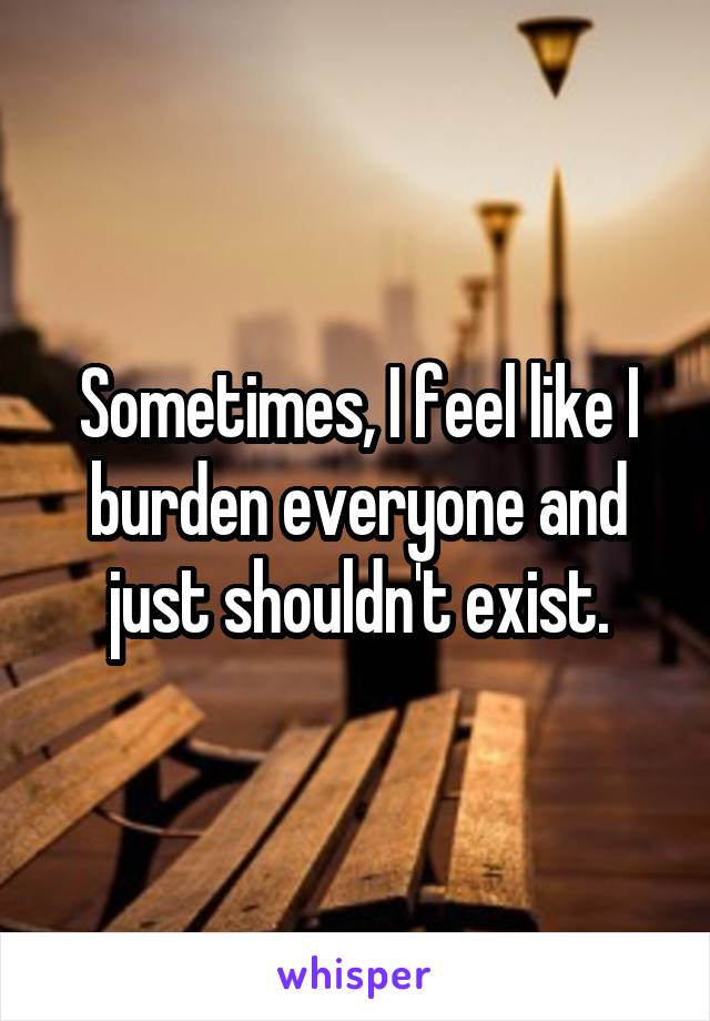 Sometimes, I feel like I burden everyone and just shouldn't exist.