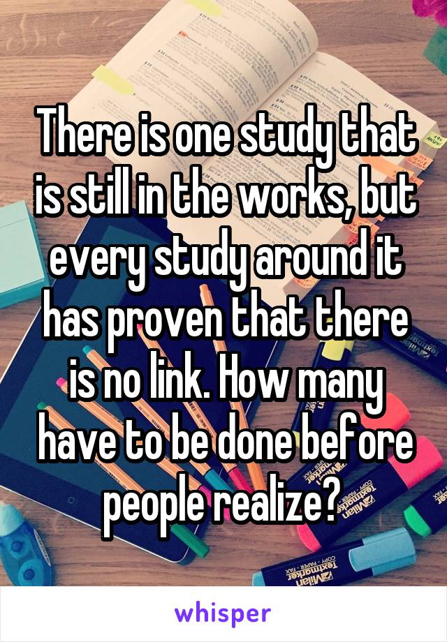 There is one study that is still in the works, but every study around it has proven that there is no link. How many have to be done before people realize? 