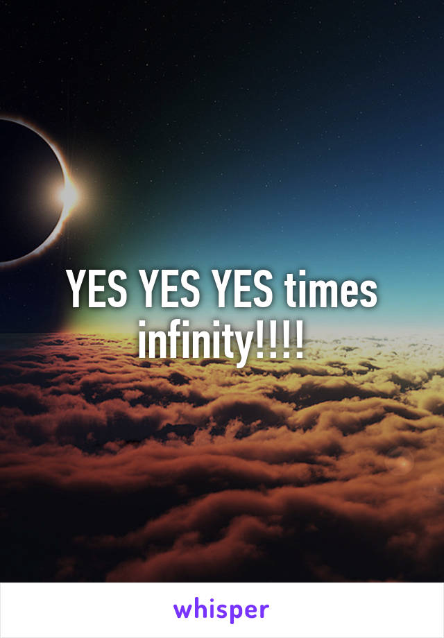 YES YES YES times infinity!!!!