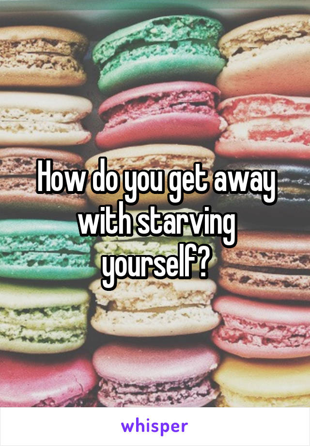 How do you get away with starving yourself?