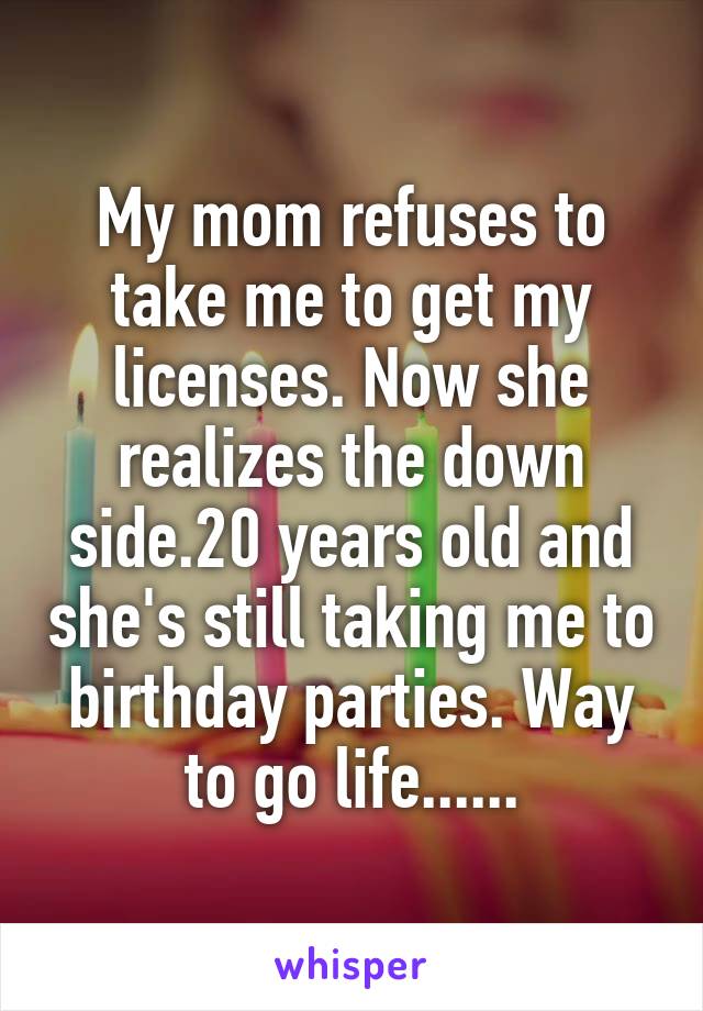 My mom refuses to take me to get my licenses. Now she realizes the down side.20 years old and she's still taking me to birthday parties. Way to go life......