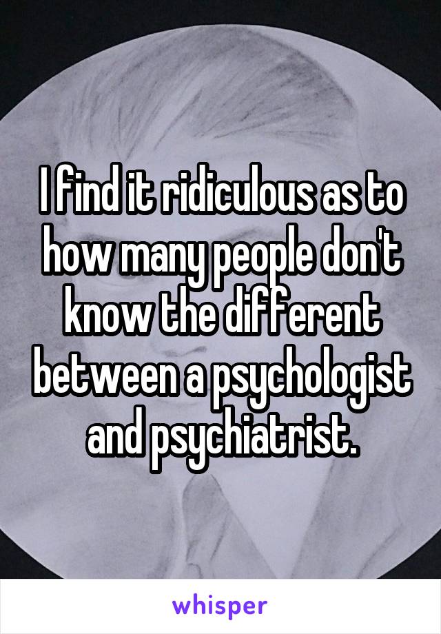 I find it ridiculous as to how many people don't know the different between a psychologist and psychiatrist.