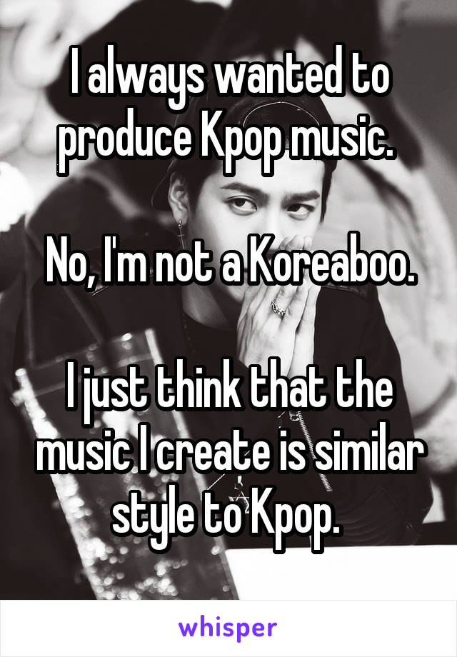 I always wanted to produce Kpop music. 

No, I'm not a Koreaboo.

I just think that the music I create is similar style to Kpop. 
