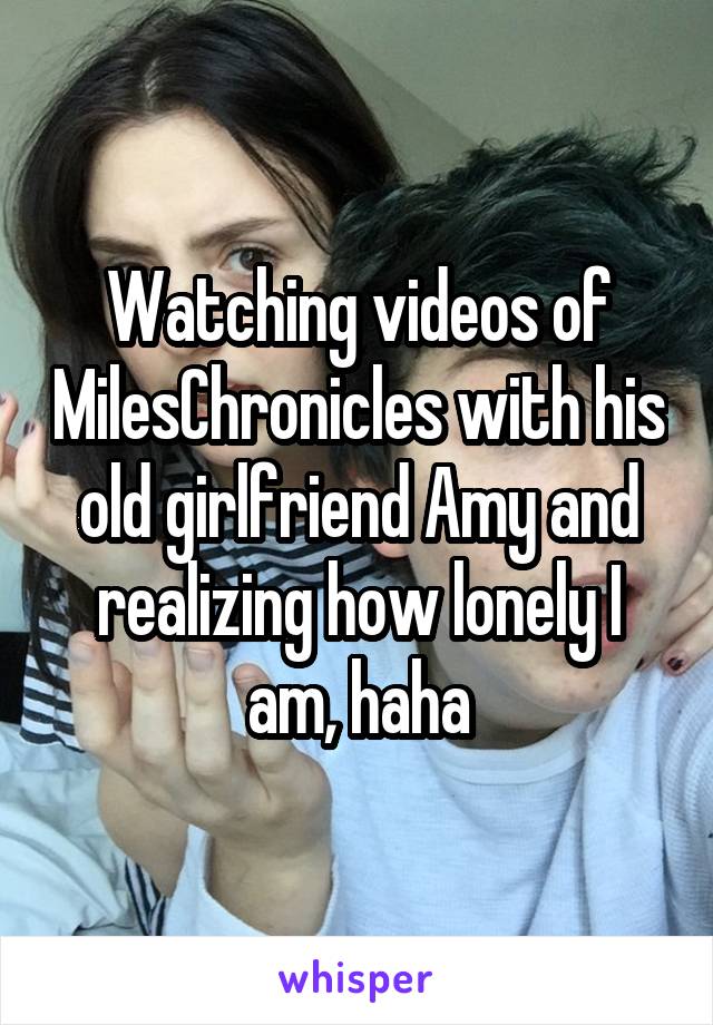 Watching videos of MilesChronicles with his old girlfriend Amy and realizing how lonely I am, haha