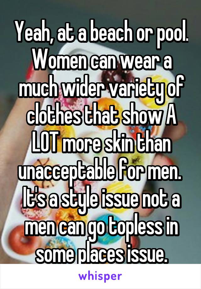 Yeah, at a beach or pool. Women can wear a much wider variety of clothes that show A LOT more skin than unacceptable for men.  It's a style issue not a men can go topless in some places issue.