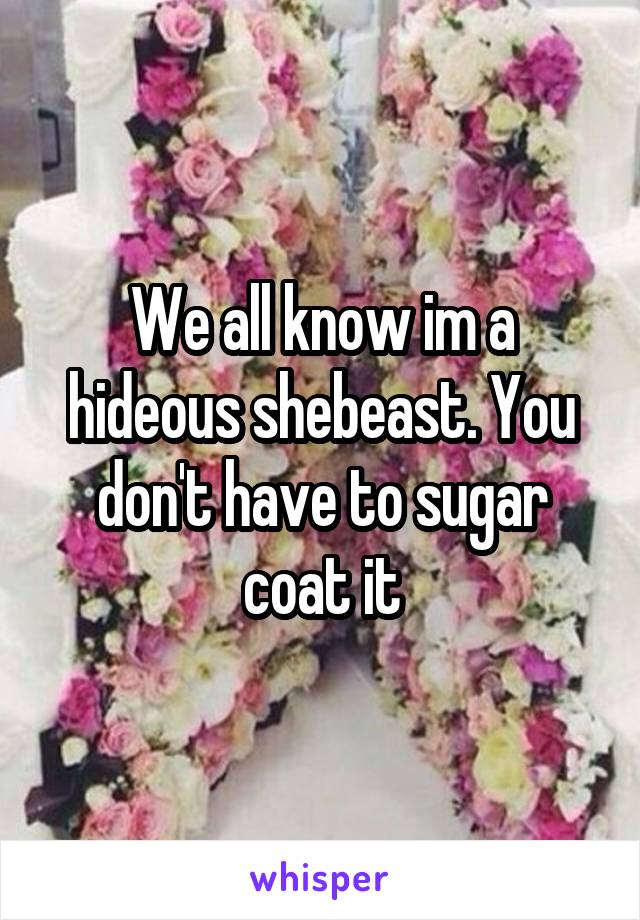 We all know im a hideous shebeast. You don't have to sugar coat it