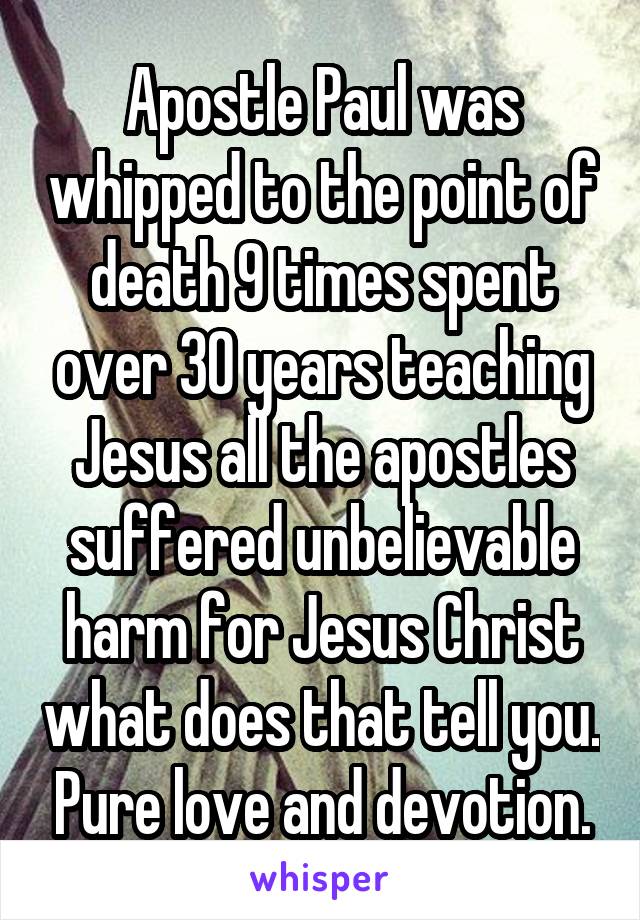 Apostle Paul was whipped to the point of death 9 times spent over 30 years teaching Jesus all the apostles suffered unbelievable harm for Jesus Christ what does that tell you. Pure love and devotion.
