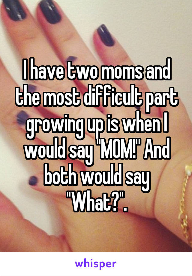 I have two moms and the most difficult part growing up is when I would say "MOM!" And both would say "What?".