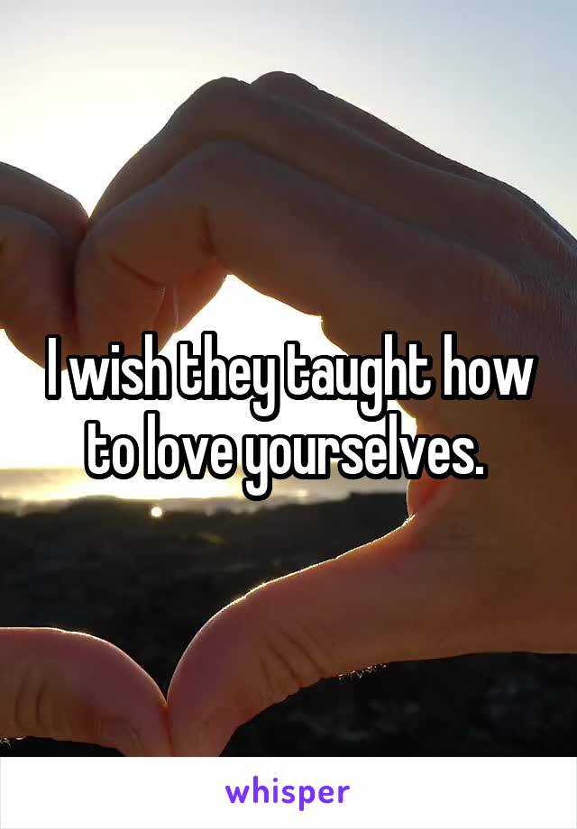 I wish they taught how to love yourselves. 