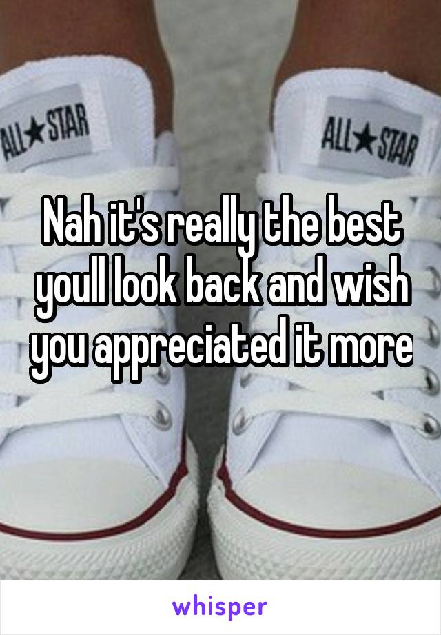 Nah it's really the best youll look back and wish you appreciated it more 