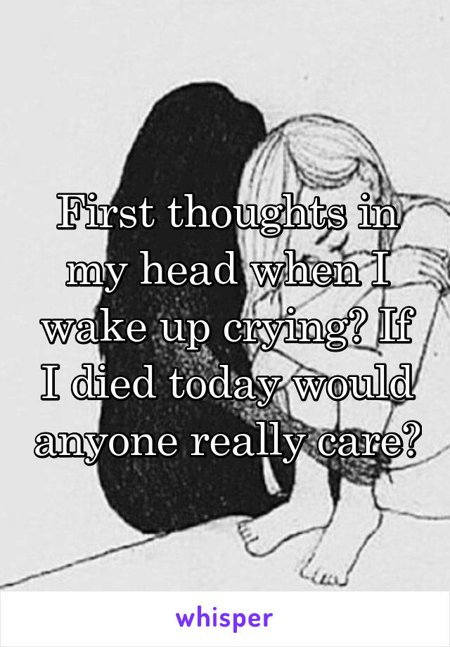 First thoughts in my head when I wake up crying? If I died today would anyone really care?