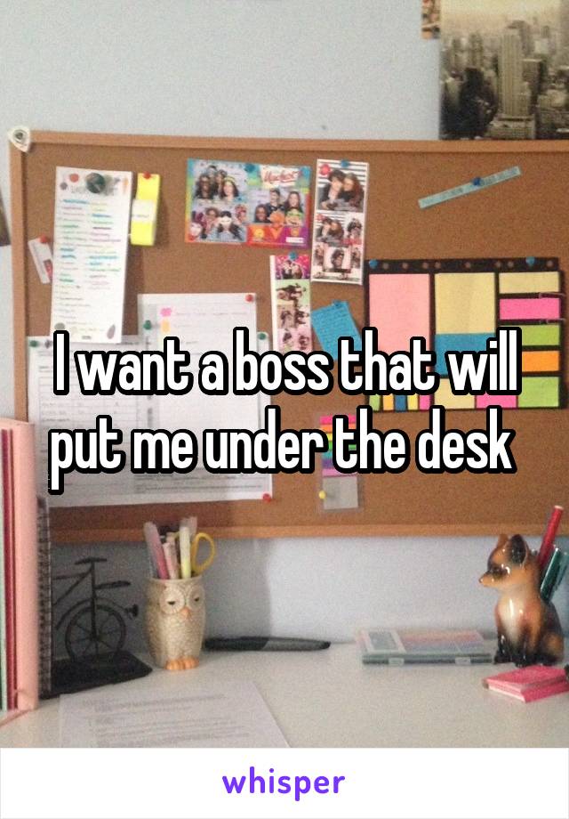 I want a boss that will put me under the desk 
