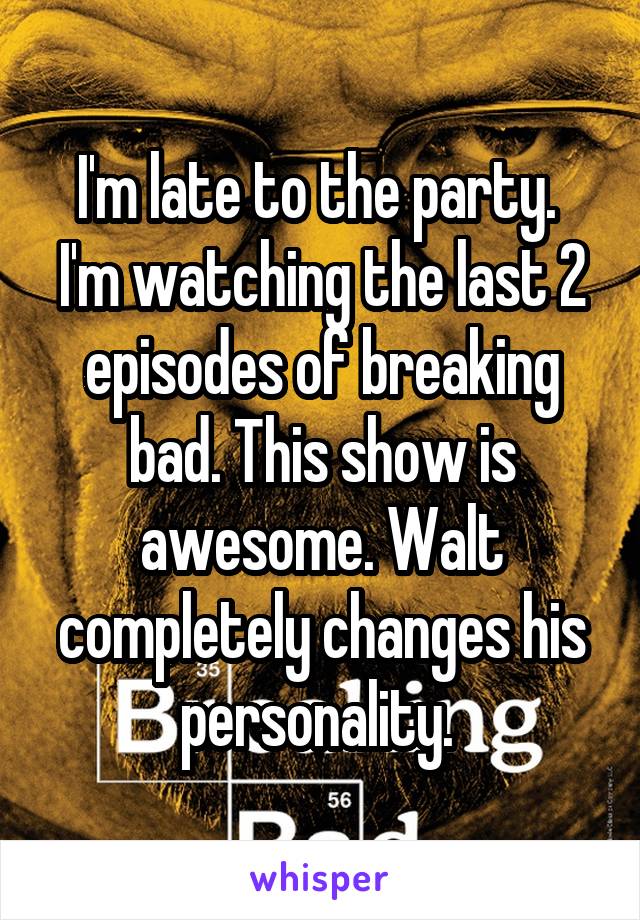 I'm late to the party.  I'm watching the last 2 episodes of breaking bad. This show is awesome. Walt completely changes his personality. 