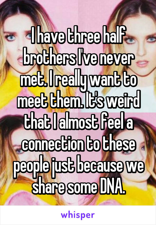 I have three half brothers I've never met. I really want to meet them. It's weird that I almost feel a connection to these people just because we share some DNA.