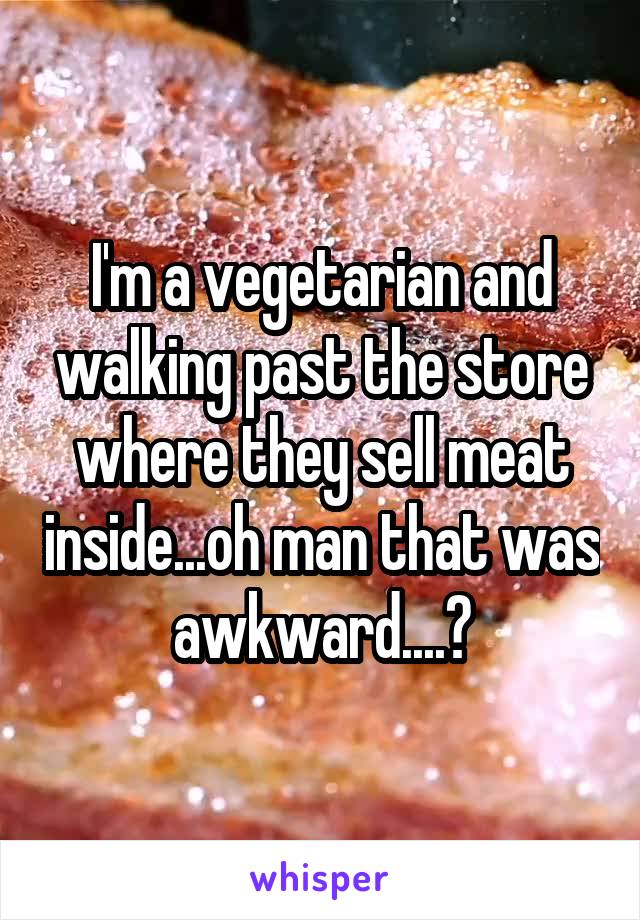 I'm a vegetarian and walking past the store where they sell meat inside...oh man that was awkward....?