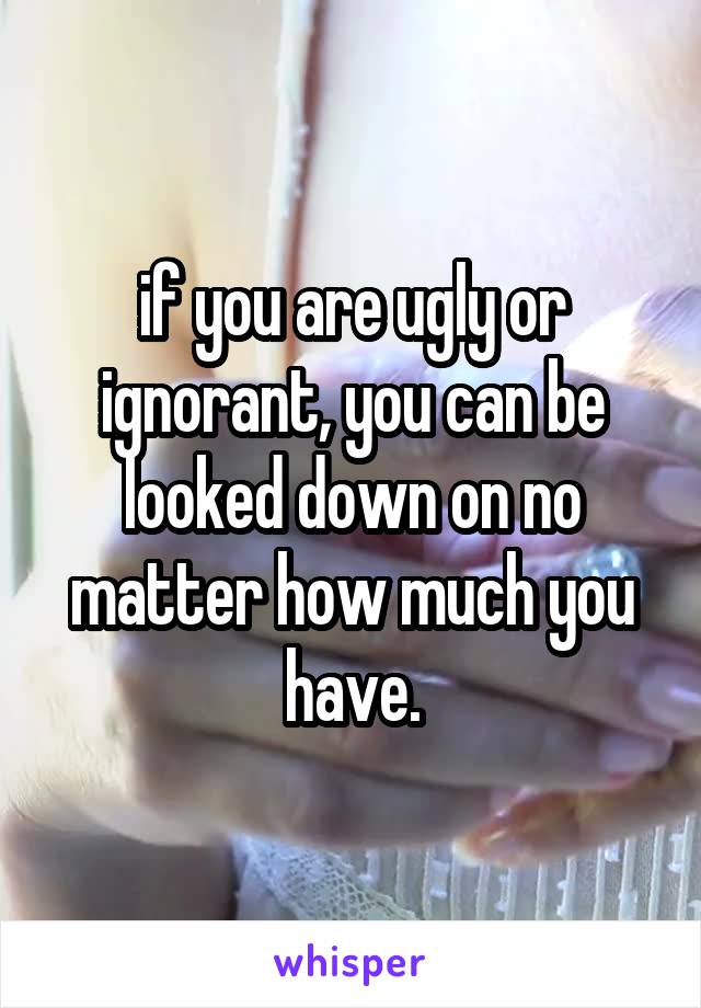 if you are ugly or ignorant, you can be looked down on no matter how much you have.