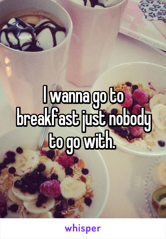 I wanna go to breakfast just nobody to go with. 