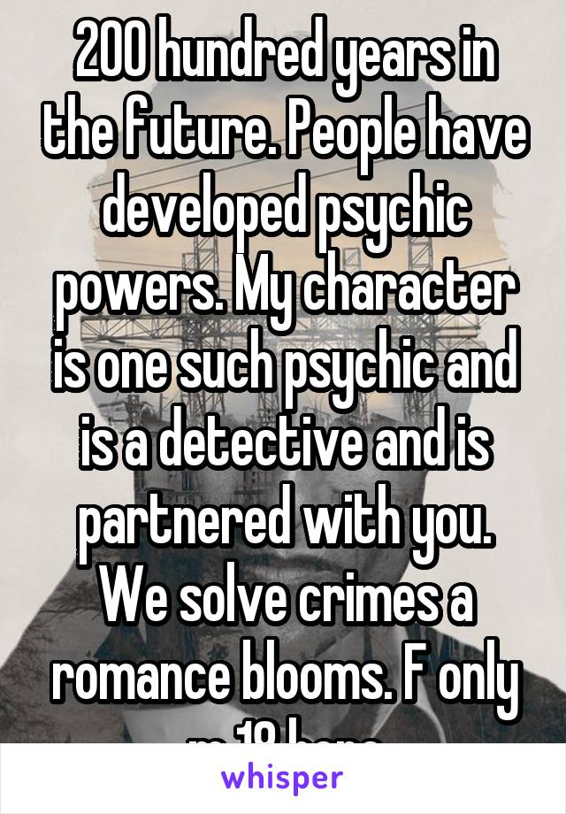 200 hundred years in the future. People have developed psychic powers. My character is one such psychic and is a detective and is partnered with you. We solve crimes a romance blooms. F only m 18 here