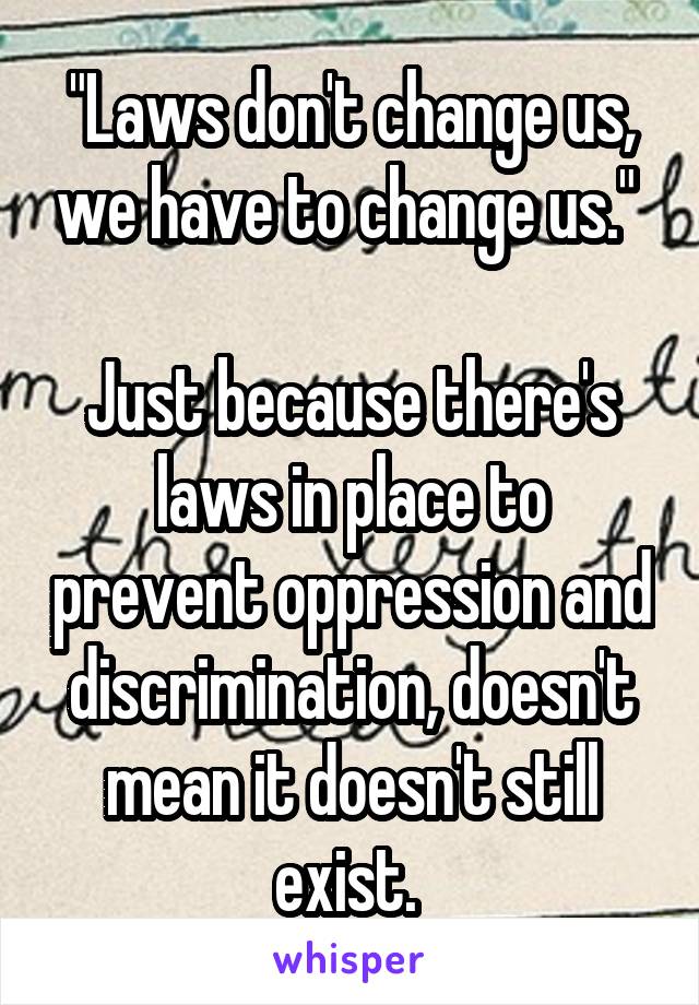 "Laws don't change us, we have to change us." 

Just because there's laws in place to prevent oppression and discrimination, doesn't mean it doesn't still exist. 