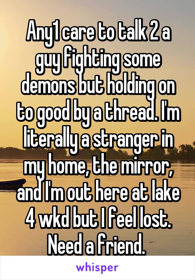 Any1 care to talk 2 a guy fighting some demons but holding on to good by a thread. I'm literally a stranger in my home, the mirror, and I'm out here at lake 4 wkd but I feel lost. Need a friend. 