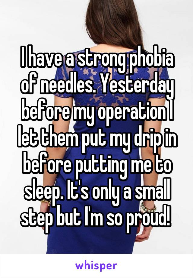 I have a strong phobia of needles. Yesterday before my operation I let them put my drip in before putting me to sleep. It's only a small step but I'm so proud! 