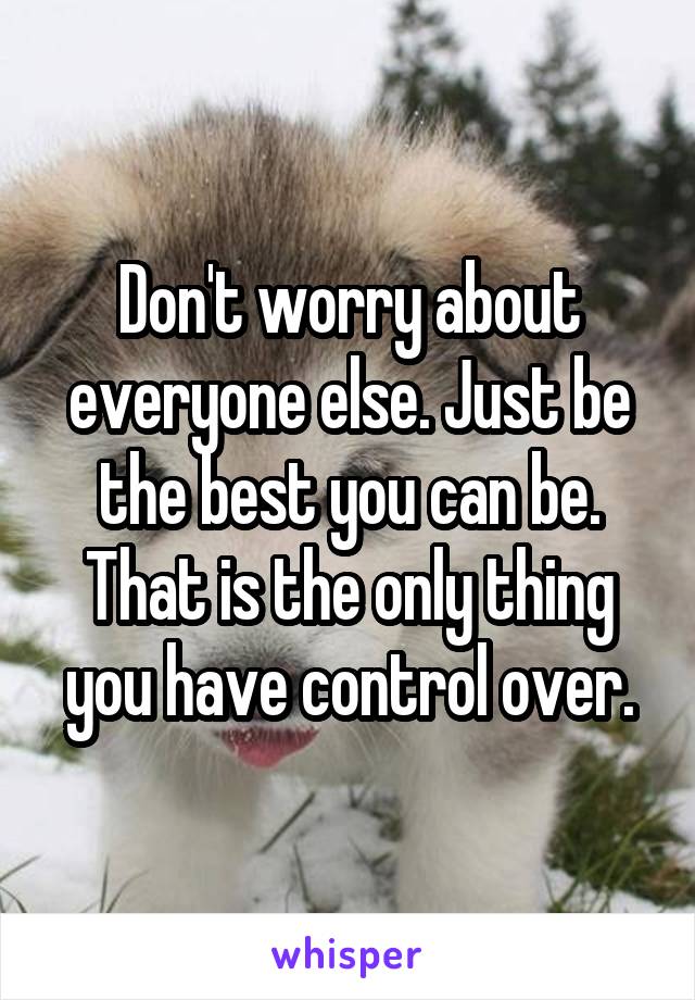 Don't worry about everyone else. Just be the best you can be. That is the only thing you have control over.