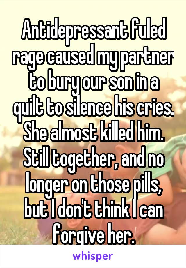 Antidepressant fuled rage caused my partner to bury our son in a quilt to silence his cries. She almost killed him. Still together, and no longer on those pills, but I don't think I can forgive her.