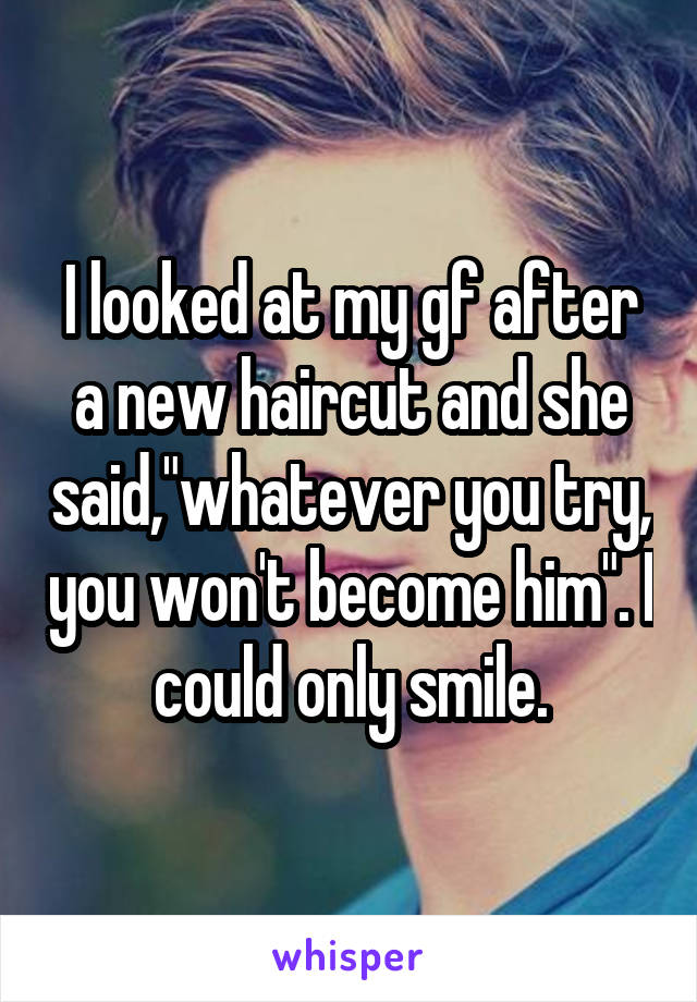 I looked at my gf after a new haircut and she said,"whatever you try, you won't become him". I could only smile.
