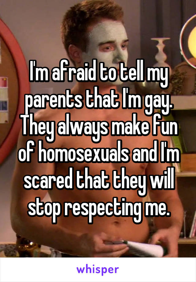 I'm afraid to tell my parents that I'm gay. They always make fun of homosexuals and I'm scared that they will stop respecting me.