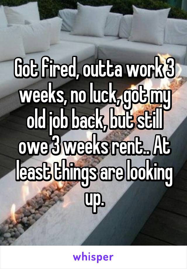 Got fired, outta work 3 weeks, no luck, got my old job back, but still owe 3 weeks rent.. At least things are looking up.
