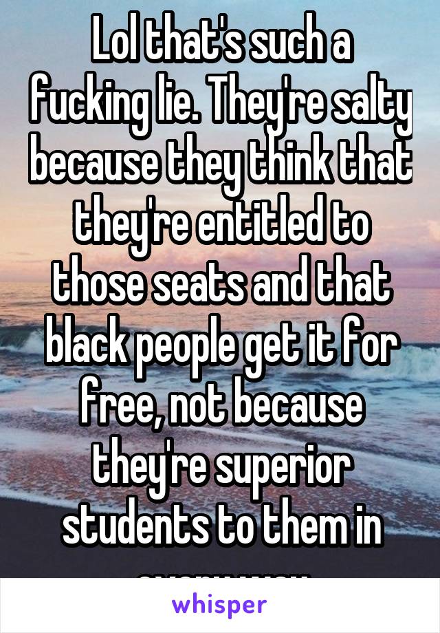 Lol that's such a fucking lie. They're salty because they think that they're entitled to those seats and that black people get it for free, not because they're superior students to them in every way