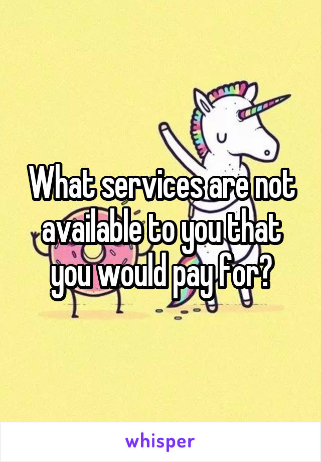 What services are not available to you that you would pay for?