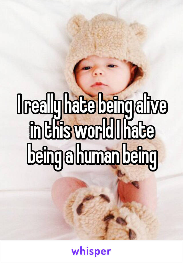 I really hate being alive in this world I hate being a human being