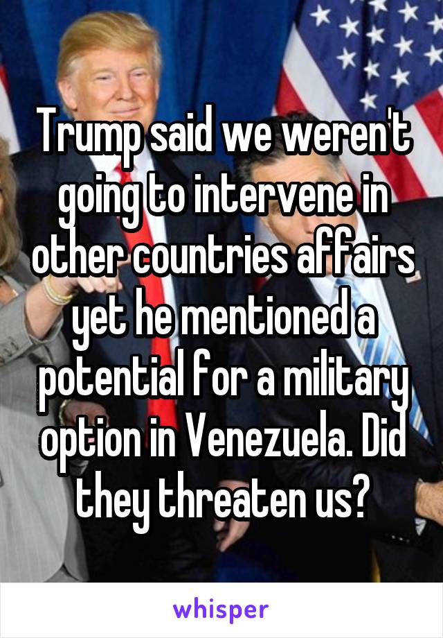 Trump said we weren't going to intervene in other countries affairs yet he mentioned a potential for a military option in Venezuela. Did they threaten us?
