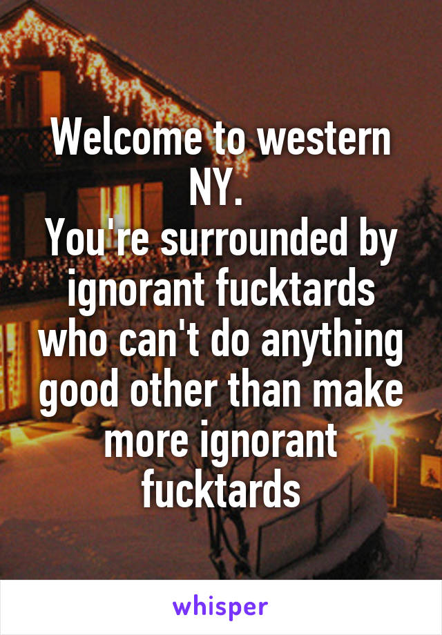 Welcome to western NY. 
You're surrounded by ignorant fucktards who can't do anything good other than make more ignorant fucktards