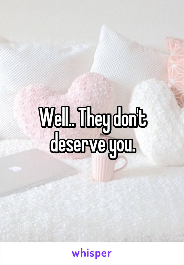 Well.. They don't deserve you.