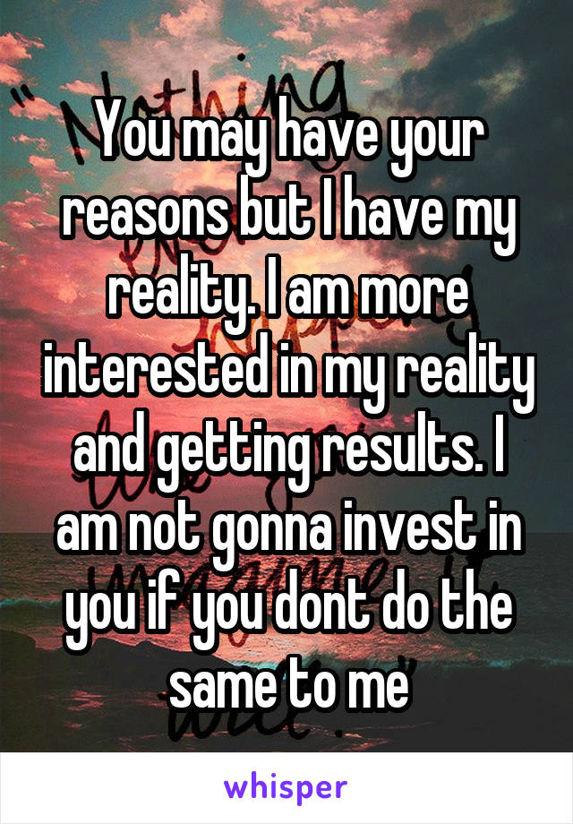 You may have your reasons but I have my reality. I am more interested in my reality and getting results. I am not gonna invest in you if you dont do the same to me