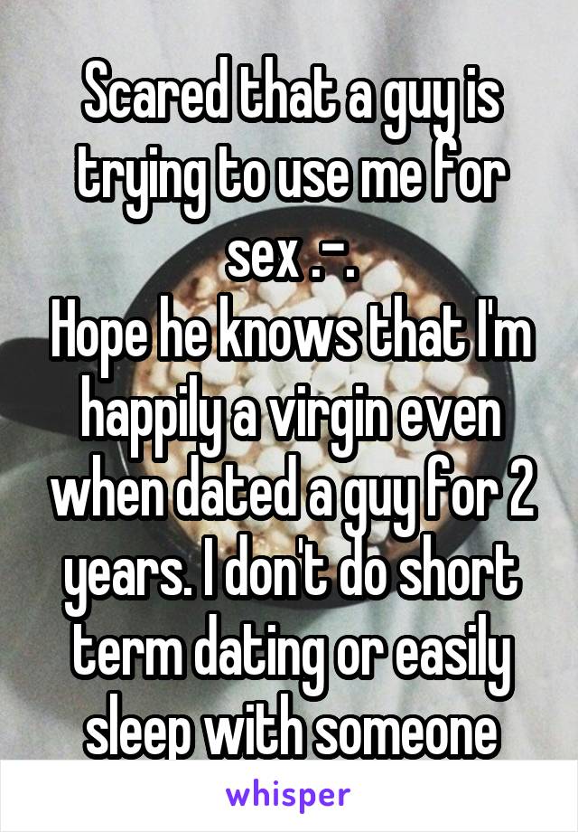 Scared that a guy is trying to use me for sex .-.
Hope he knows that I'm happily a virgin even when dated a guy for 2 years. I don't do short term dating or easily sleep with someone