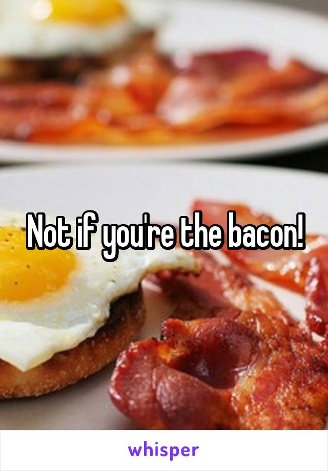 Not if you're the bacon!