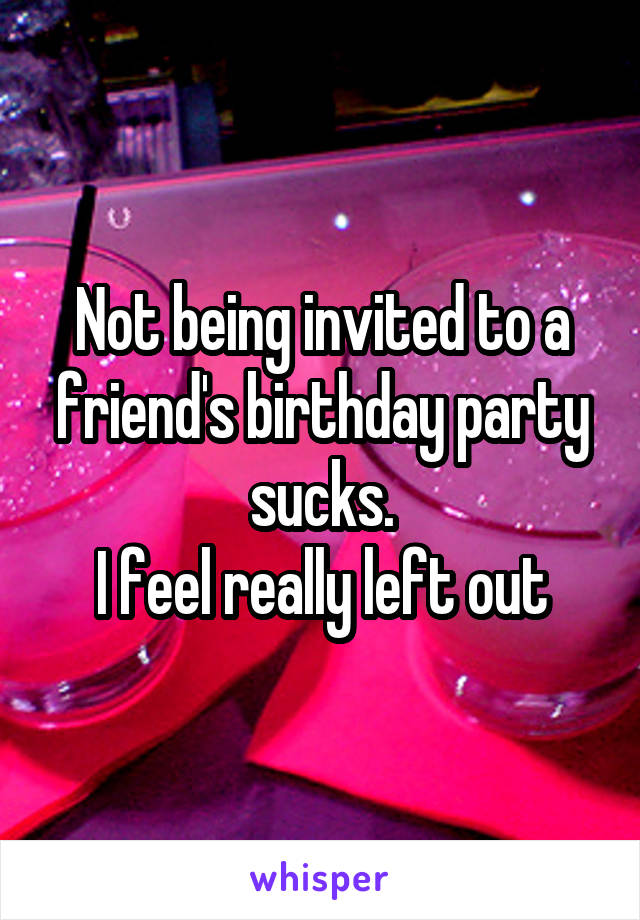 Not being invited to a friend's birthday party sucks.
I feel really left out