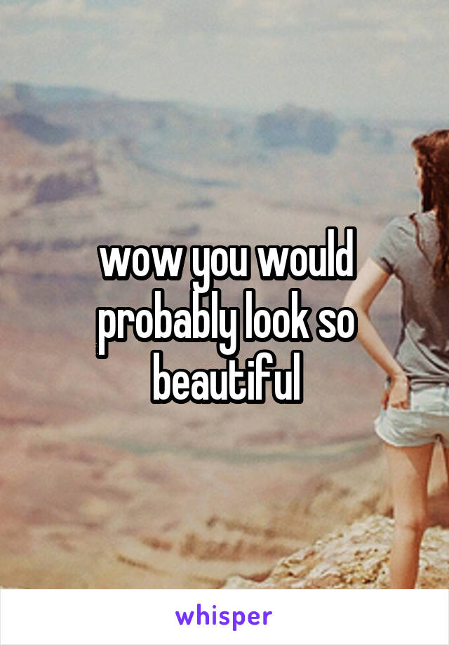 wow you would probably look so beautiful
